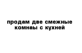 продам две смежные комнаы с кухней 